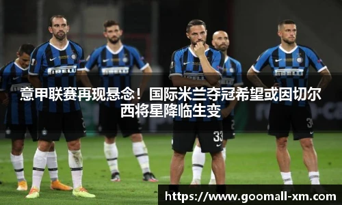 意甲联赛再现悬念！国际米兰夺冠希望或因切尔西将星降临生变