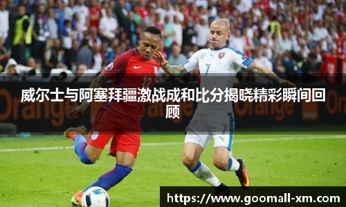 威尔士与阿塞拜疆激战成和比分揭晓精彩瞬间回顾