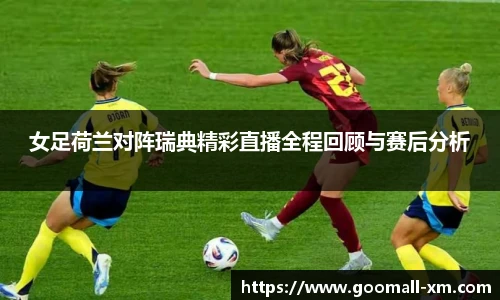 女足荷兰对阵瑞典精彩直播全程回顾与赛后分析